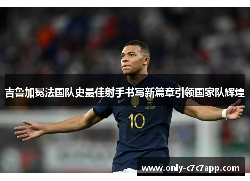 吉鲁加冕法国队史最佳射手书写新篇章引领国家队辉煌